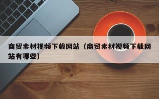 泗阳商贸素材视频下载网站（商贸素材视频下载网站有哪些）