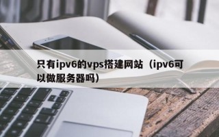 泗阳只有ipv6的vps搭建网站（ipv6可以做服务器吗）